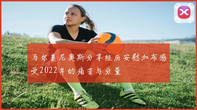 马尔基尼奥斯分享经历安慰加布感受2022年的痛苦与分量