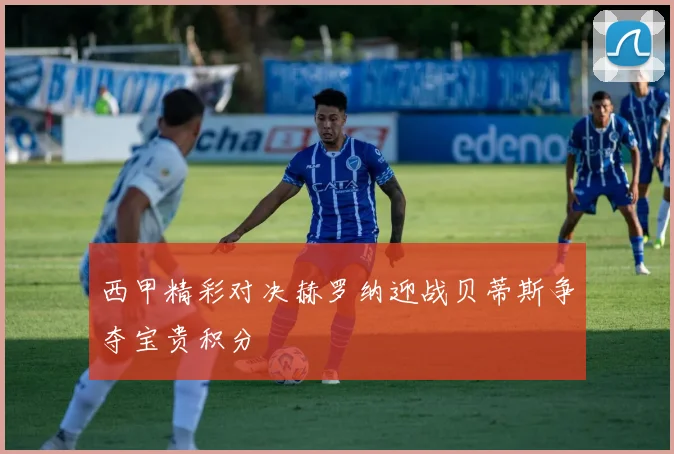 西甲精彩对决赫罗纳迎战贝蒂斯争夺宝贵积分