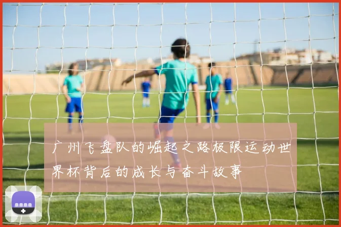 广州飞盘队的崛起之路极限运动世界杯背后的成长与奋斗故事