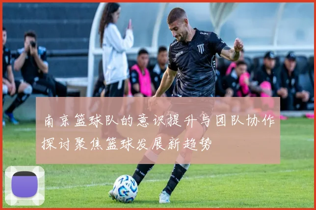 南京篮球队的意识提升与团队协作探讨聚焦篮球发展新趋势